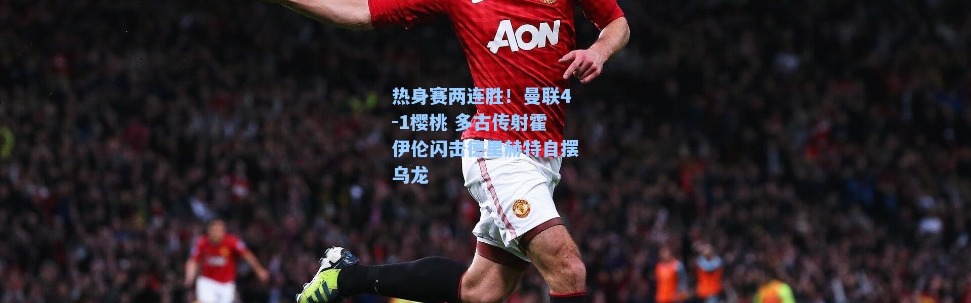 海星体育app-热身赛两连胜！曼联4-1樱桃 多古传射霍伊伦闪击德里赫特自摆乌龙