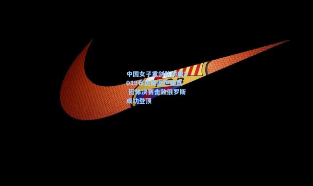 海星体育在线观看：中国女子重剑队问鼎2019布达佩斯世锦赛 团体决赛击败俄罗斯成功登顶