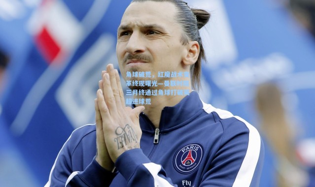 海星体育|角球破荒，红魔战术变革终现曙光—曼联时隔三月终通过角球打破英超进球荒