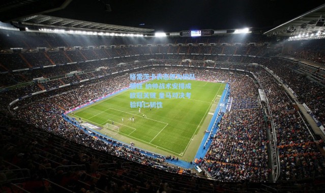 海星体育直播官网|格雷茨卡表态愿为团队牺牲 纳帅战术安排成欧冠关键 皇马对决考验拜仁韧性