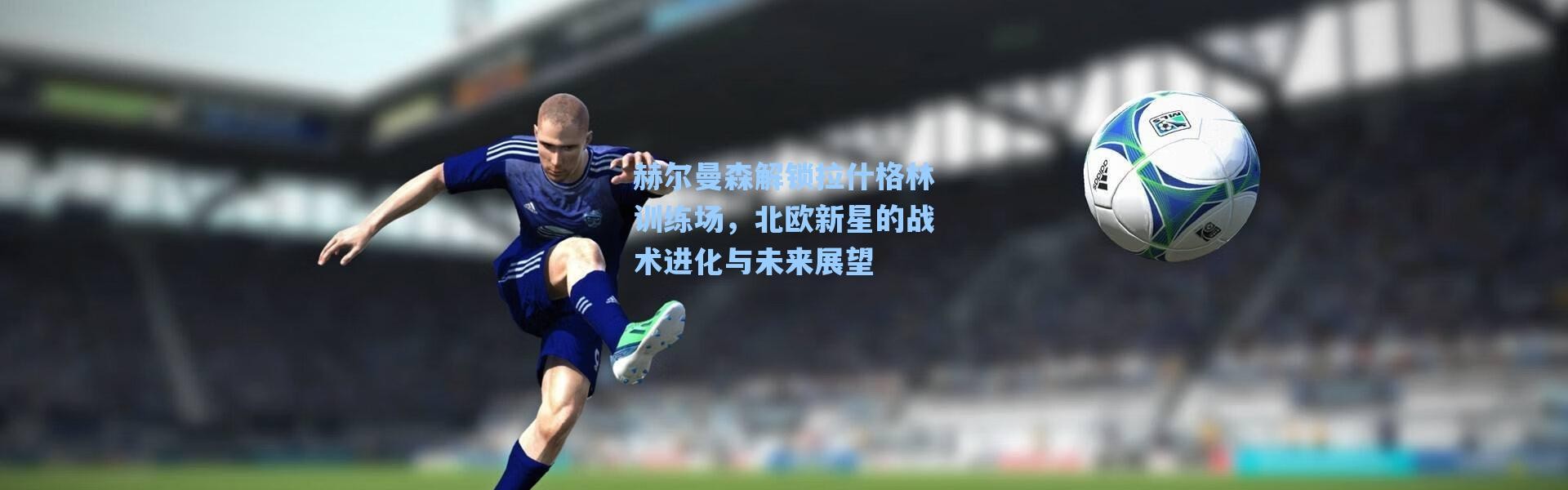 【海星体育直播】赫尔曼森解锁拉什格林训练场，北欧新星的战术进化与未来展望