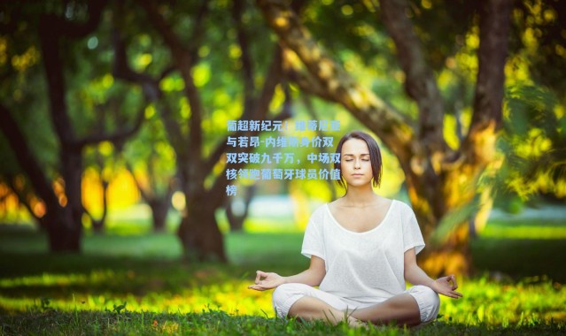 海星体育直播_葡超新纪元！维蒂尼亚与若昂-内维斯身价双双突破九千万，中场双核领跑葡萄牙球员价值榜