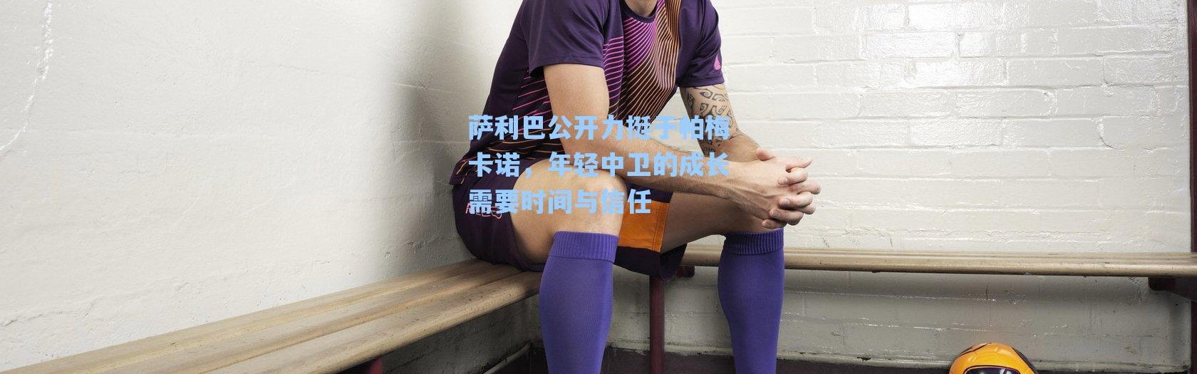 海星体育直播官网-萨利巴公开力挺于帕梅卡诺，年轻中卫的成长需要时间与信任