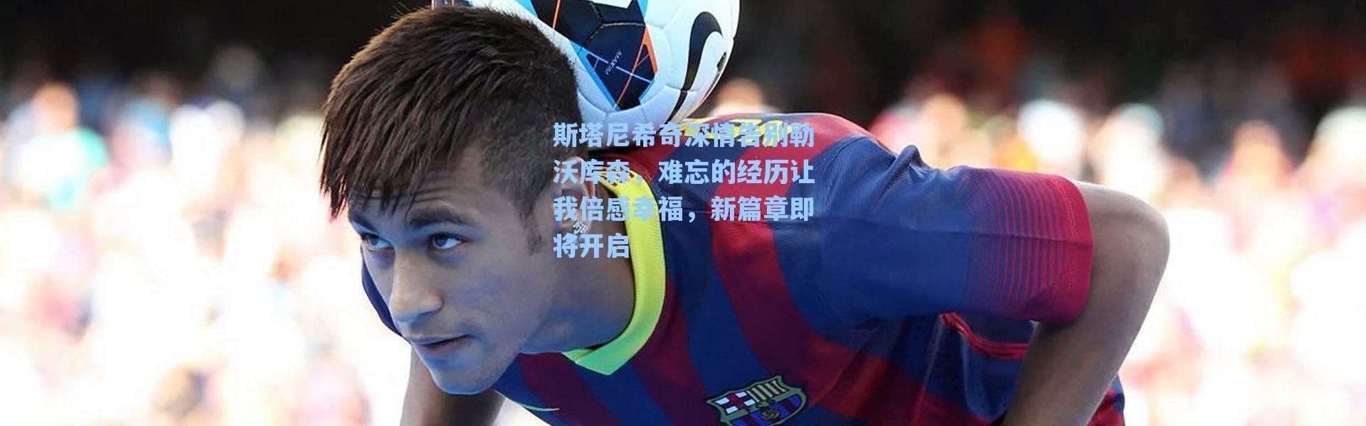 海星体育官网-斯塔尼希奇深情告别勒沃库森，难忘的经历让我倍感幸福，新篇章即将开启