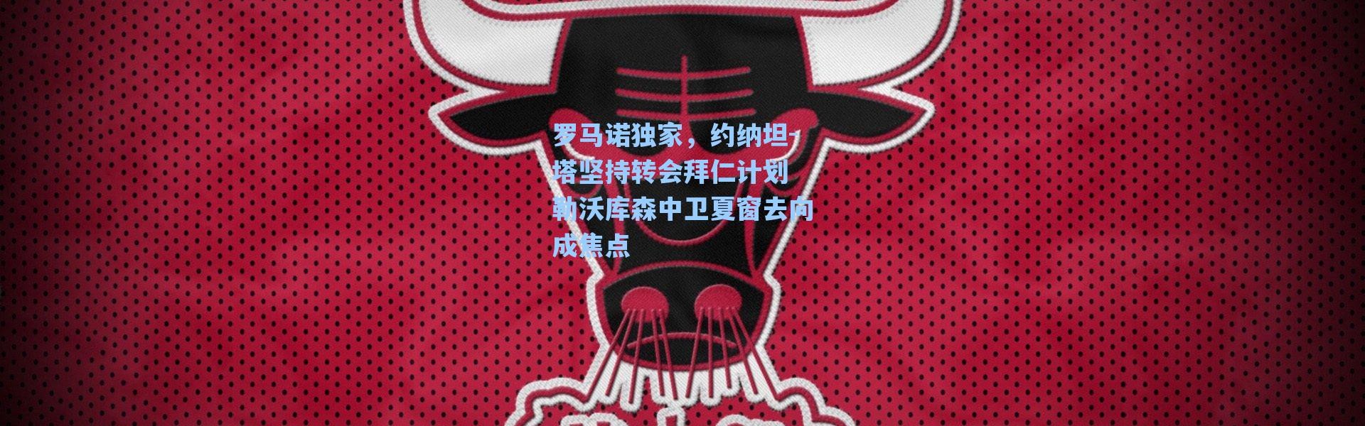 海星体育直播官网：罗马诺独家，约纳坦-塔坚持转会拜仁计划 勒沃库森中卫夏窗去向成焦点