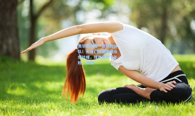 【海星体育app】奥尔莫关键一顶拯救球队！头球门线解围图引爆社媒，球迷高呼下午好，英雄！