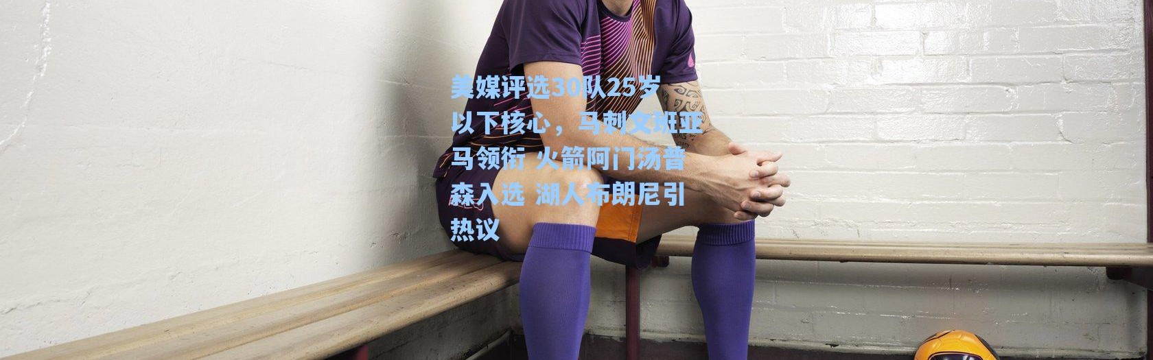 海星体育在线观看-美媒评选30队25岁以下核心，马刺文班亚马领衔 火箭阿门汤普森入选 湖人布朗尼引热议