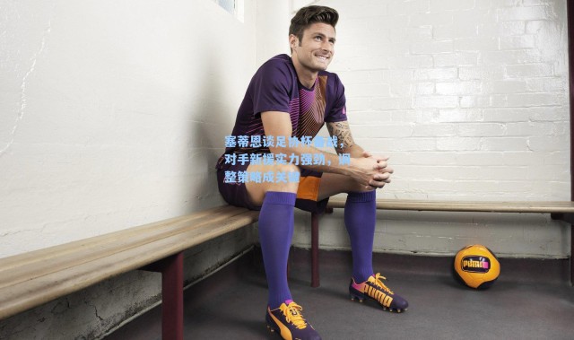 海星体育在线观看_塞蒂恩谈足协杯备战，对手新援实力强劲，调整策略成关键