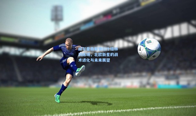 【海星体育直播】赫尔曼森解锁拉什格林训练场，北欧新星的战术进化与未来展望
